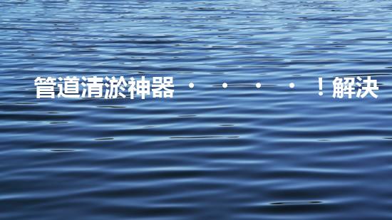 管道清淤神器！解決堵塞難題，讓水流暢無阻！